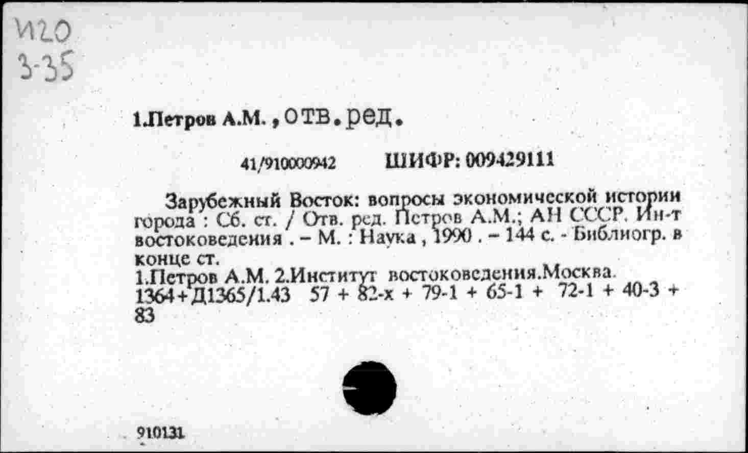 ﻿иго
1 .Петров А.М., О ТВ. рбД •
41/910000942 ШИФР: 009429111
Зарубежный Восток: вопросы экономической истории города : Сб. ст. / Отв. ред. Петров А.М.; АН СССР. Ин-т востоковедения . - М. : Наука , 1990 . - 144 с. - Ьиблиогр. в конце ст.
СПетров А.М. 2.Институт востоковсдения.Москва 1364+Д1365/1.43 57 + 82-х + 79-1 + 65-1 + 72-1 + 40-3 + 83
910131